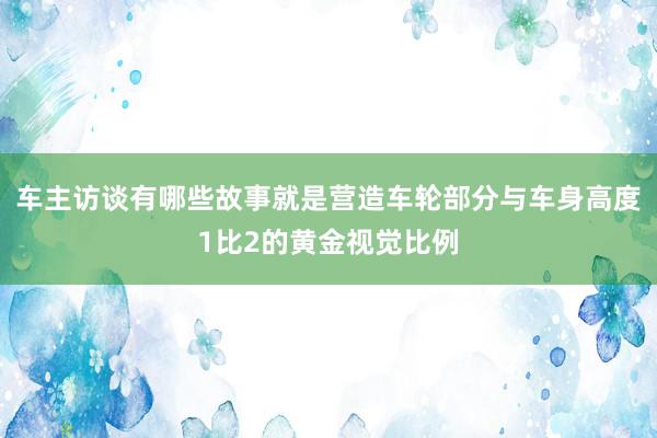 车主访谈有哪些故事就是营造车轮部分与车身高度1比2的黄金视觉比例