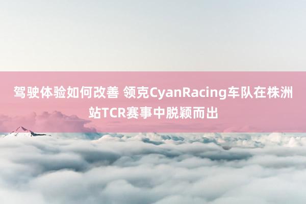 驾驶体验如何改善 领克CyanRacing车队在株洲站TCR赛事中脱颖而出