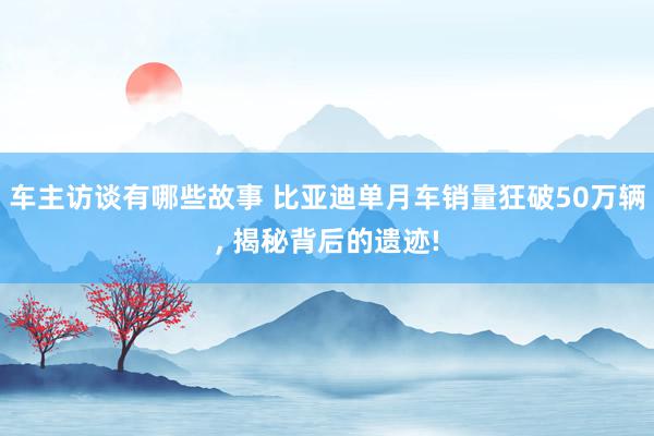 车主访谈有哪些故事 比亚迪单月车销量狂破50万辆, 揭秘背后的遗迹!