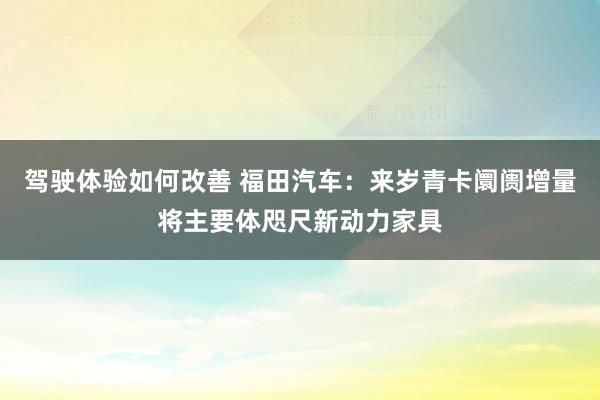 驾驶体验如何改善 福田汽车：来岁青卡阛阓增量将主要体咫尺新动力家具