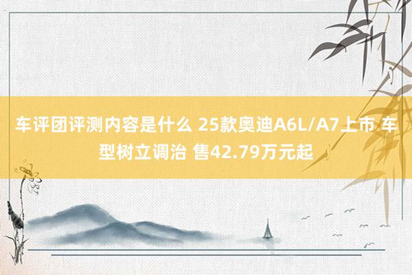 车评团评测内容是什么 25款奥迪A6L/A7上市 车型树立调治 售42.79万元起