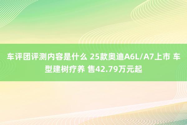 车评团评测内容是什么 25款奥迪A6L/A7上市 车型建树疗养 售42.79万元起