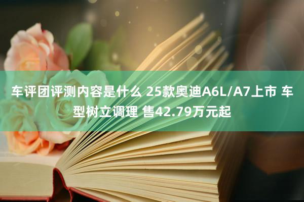 车评团评测内容是什么 25款奥迪A6L/A7上市 车型树立调理 售42.79万元起