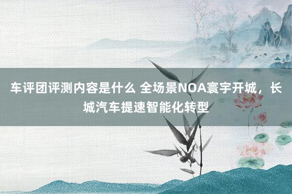 车评团评测内容是什么 全场景NOA寰宇开城，长城汽车提速智能化转型