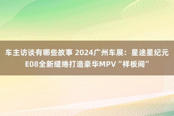 车主访谈有哪些故事 2024广州车展：星途星纪元E08全新缱绻打造豪华MPV“样板间”