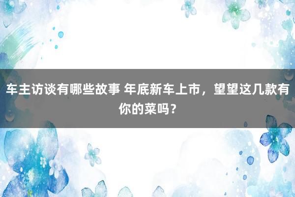 车主访谈有哪些故事 年底新车上市，望望这几款有你的菜吗？