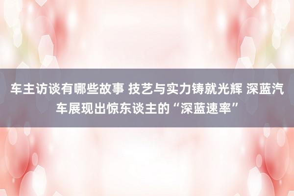 车主访谈有哪些故事 技艺与实力铸就光辉 深蓝汽车展现出惊东谈主的“深蓝速率”