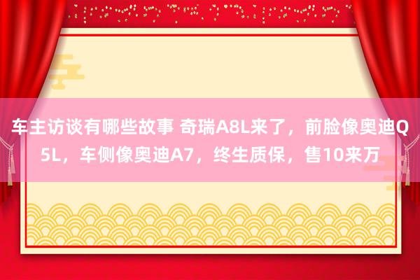 车主访谈有哪些故事 奇瑞A8L来了，前脸像奥迪Q5L，车侧像奥迪A7，终生质保，售10来万