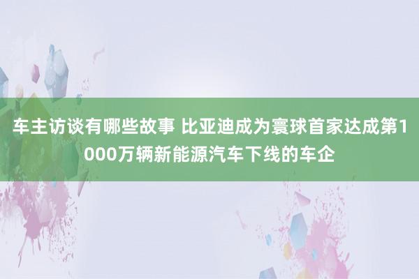 车主访谈有哪些故事 比亚迪成为寰球首家达成第1000万辆新能源汽车下线的车企