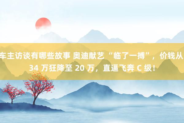 车主访谈有哪些故事 奥迪献艺 “临了一搏”，价钱从 34 万狂降至 20 万，直逼飞奔 C 级！