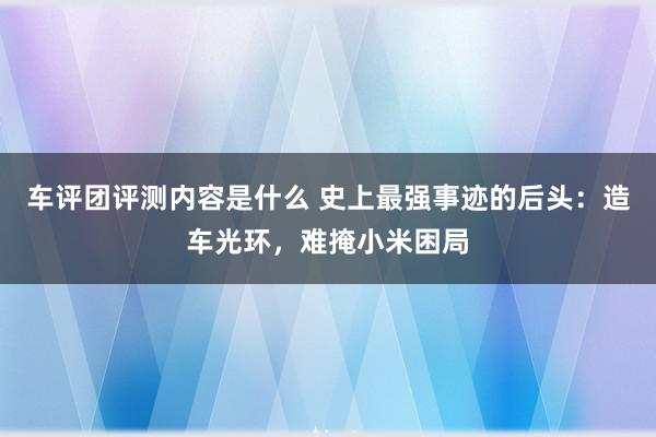 车评团评测内容是什么 史上最强事迹的后头：造车光环，难掩小米困局