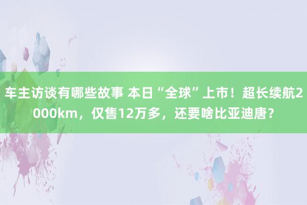 车主访谈有哪些故事 本日“全球”上市！超长续航2000km，仅售12万多，还要啥比亚迪唐？