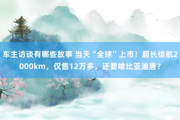 车主访谈有哪些故事 当天“全球”上市！超长续航2000km，仅售12万多，还要啥比亚迪唐？