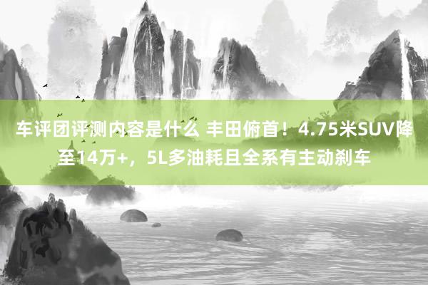 车评团评测内容是什么 丰田俯首！4.75米SUV降至14万+，5L多油耗且全系有主动刹车