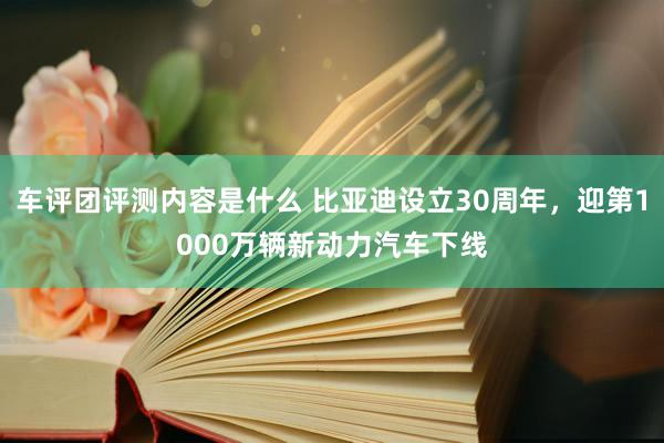 车评团评测内容是什么 比亚迪设立30周年，迎第1000万辆新动力汽车下线