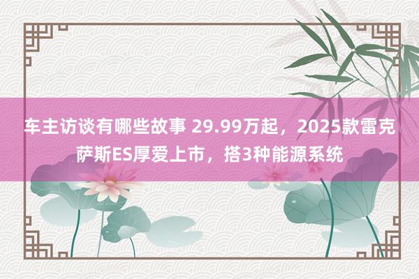 车主访谈有哪些故事 29.99万起，2025款雷克萨斯ES厚爱上市，搭3种能源系统