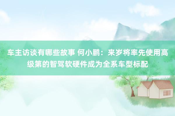 车主访谈有哪些故事 何小鹏：来岁将率先使用高级第的智驾软硬件成为全系车型标配