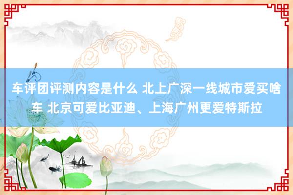 车评团评测内容是什么 北上广深一线城市爱买啥车 北京可爱比亚迪、上海广州更爱特斯拉