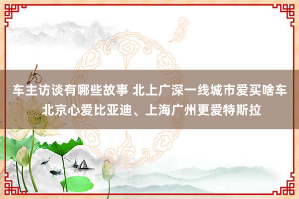 车主访谈有哪些故事 北上广深一线城市爱买啥车 北京心爱比亚迪、上海广州更爱特斯拉