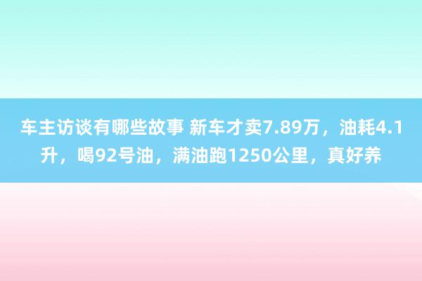 车主访谈有哪些故事 新车才卖7.89万，油耗4.1升，喝92号油，满油跑1250公里，真好养