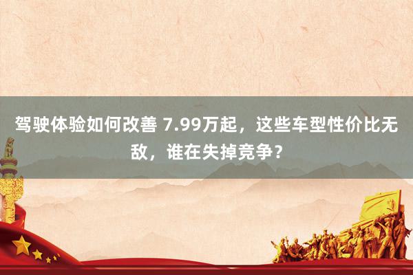 驾驶体验如何改善 7.99万起，这些车型性价比无敌，谁在失掉竞争？