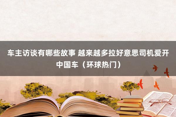 车主访谈有哪些故事 越来越多拉好意思司机爱开中国车（环球热门）