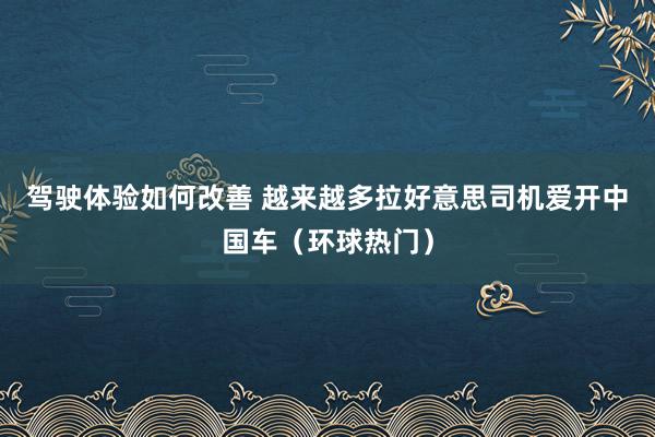 驾驶体验如何改善 越来越多拉好意思司机爱开中国车（环球热门）