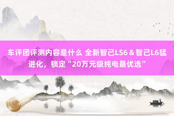 车评团评测内容是什么 全新智己LS6＆智己L6猛进化，锁定“20万元级纯电最优选”