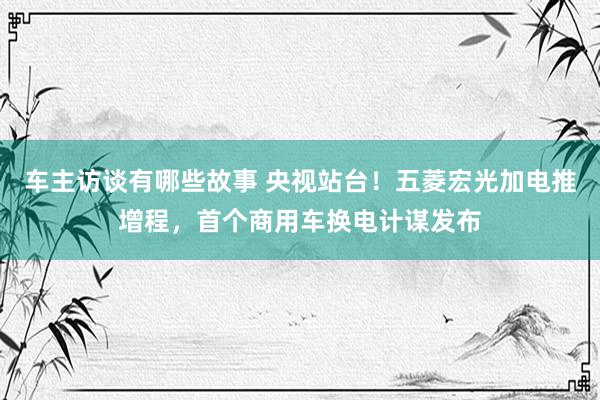 车主访谈有哪些故事 央视站台！五菱宏光加电推增程，首个商用车换电计谋发布