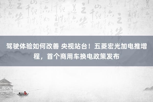 驾驶体验如何改善 央视站台！五菱宏光加电推增程，首个商用车换电政策发布