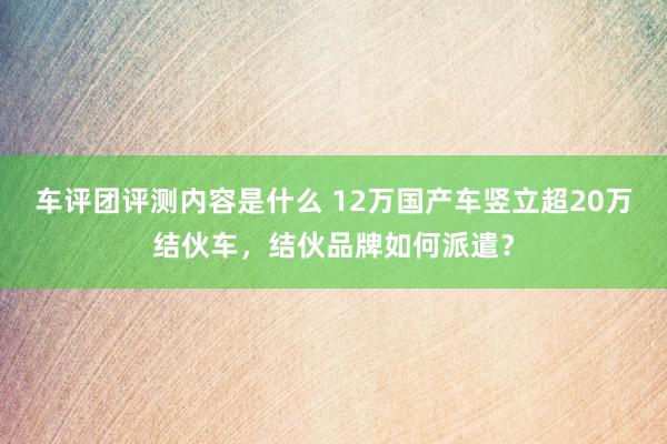 车评团评测内容是什么 12万国产车竖立超20万结伙车，结伙品牌如何派遣？