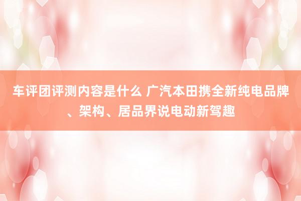 车评团评测内容是什么 广汽本田携全新纯电品牌、架构、居品界说电动新驾趣