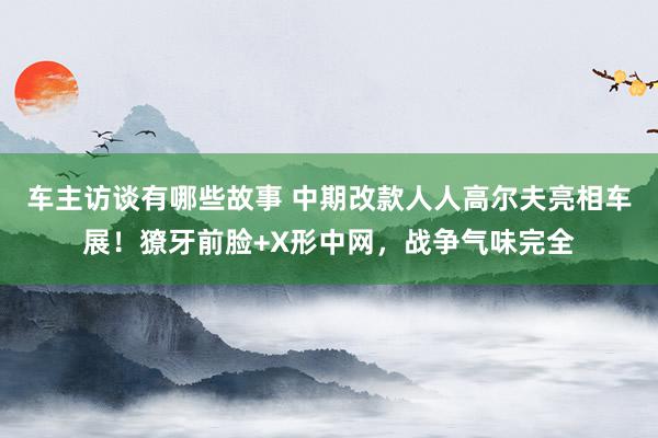 车主访谈有哪些故事 中期改款人人高尔夫亮相车展！獠牙前脸+X形中网，战争气味完全