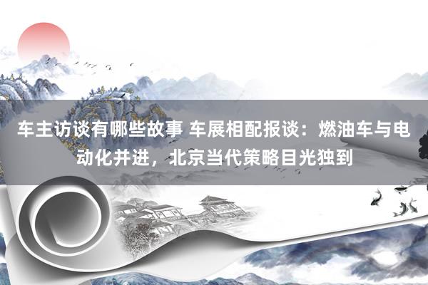 车主访谈有哪些故事 车展相配报谈：燃油车与电动化并进，北京当代策略目光独到