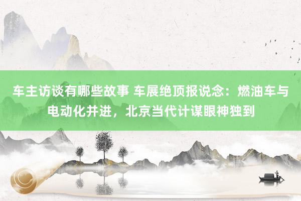 车主访谈有哪些故事 车展绝顶报说念：燃油车与电动化并进，北京当代计谋眼神独到