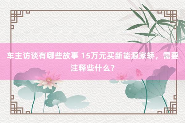 车主访谈有哪些故事 15万元买新能源家轿，需要注释些什么？