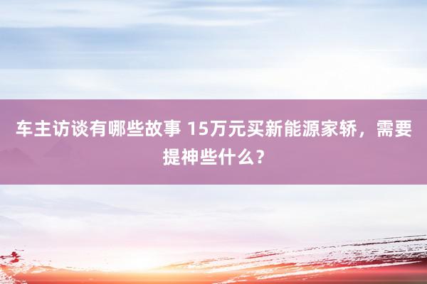 车主访谈有哪些故事 15万元买新能源家轿，需要提神些什么？