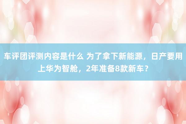 车评团评测内容是什么 为了拿下新能源，日产要用上华为智舱，2年准备8款新车？