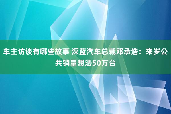 车主访谈有哪些故事 深蓝汽车总裁邓承浩：来岁公共销量想法50万台