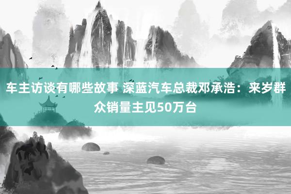 车主访谈有哪些故事 深蓝汽车总裁邓承浩：来岁群众销量主见50万台