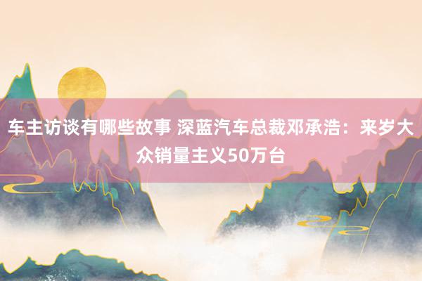 车主访谈有哪些故事 深蓝汽车总裁邓承浩：来岁大众销量主义50万台