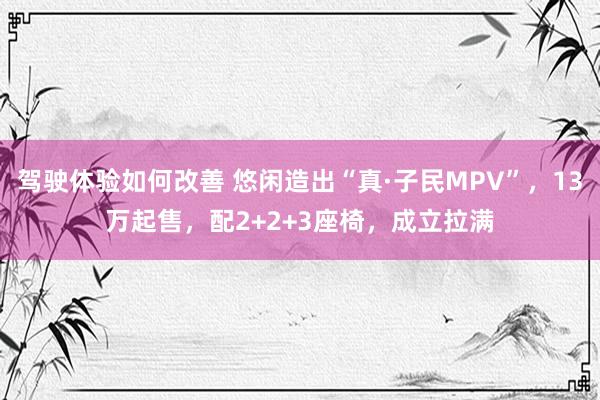 驾驶体验如何改善 悠闲造出“真·子民MPV”，13万起售，配2+2+3座椅，成立拉满