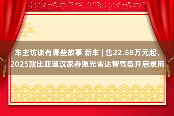 车主访谈有哪些故事 新车 | 售22.58万元起，2025款比亚迪汉家眷激光雷达智驾型开启录用