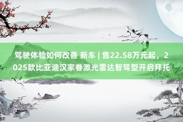 驾驶体验如何改善 新车 | 售22.58万元起，2025款比亚迪汉家眷激光雷达智驾型开启拜托