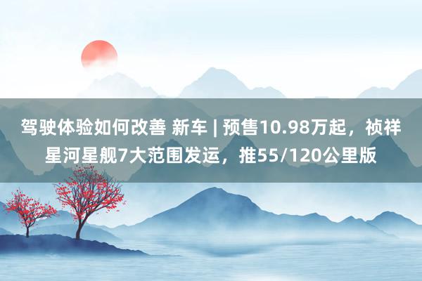 驾驶体验如何改善 新车 | 预售10.98万起，祯祥星河星舰7大范围发运，推55/120公里版