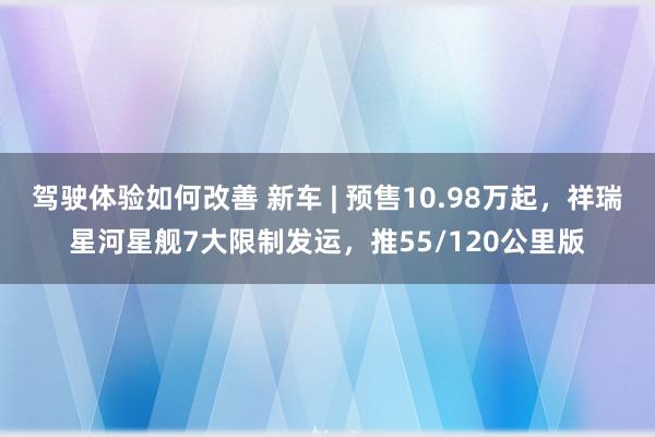 驾驶体验如何改善 新车 | 预售10.98万起，祥瑞星河星舰7大限制发运，推55/120公里版