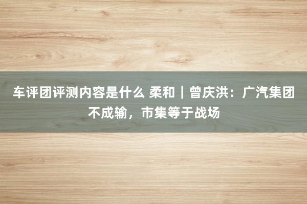 车评团评测内容是什么 柔和｜曾庆洪：广汽集团不成输，市集等于战场