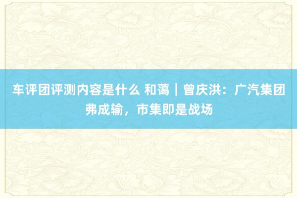 车评团评测内容是什么 和蔼｜曾庆洪：广汽集团弗成输，市集即是战场