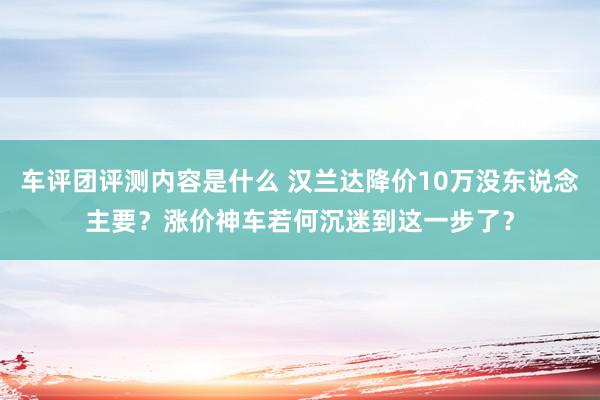 车评团评测内容是什么 汉兰达降价10万没东说念主要？涨价神车若何沉迷到这一步了？