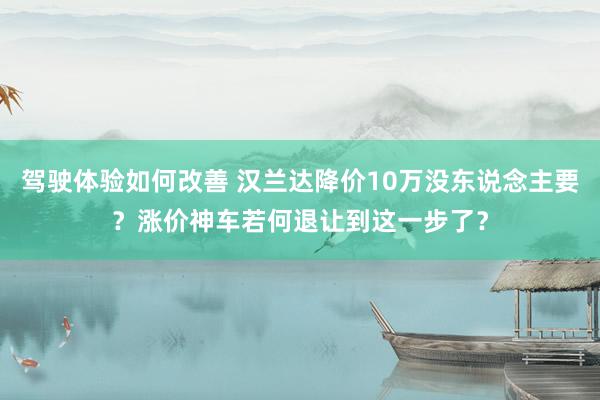 驾驶体验如何改善 汉兰达降价10万没东说念主要？涨价神车若何退让到这一步了？